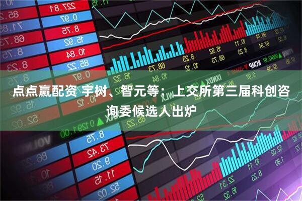 点点赢配资 宇树、智元等：上交所第三届科创咨询委候选人出炉
