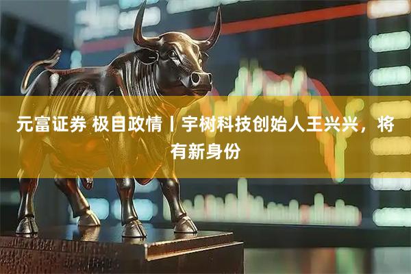 元富证券 极目政情丨宇树科技创始人王兴兴，将有新身份