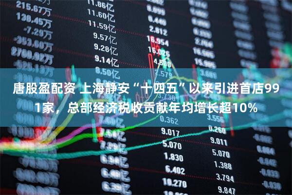 唐股盈配资 上海静安“十四五”以来引进首店991家，总部经济税收贡献年均增长超10%