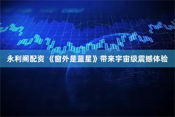永利阁配资 《窗外是蓝星》带来宇宙级震撼体验
