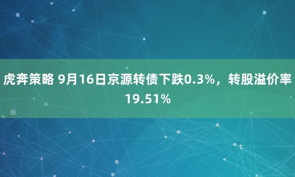 虎奔策略 9月16日京源转债下跌0.3%，转股溢价率19.51%