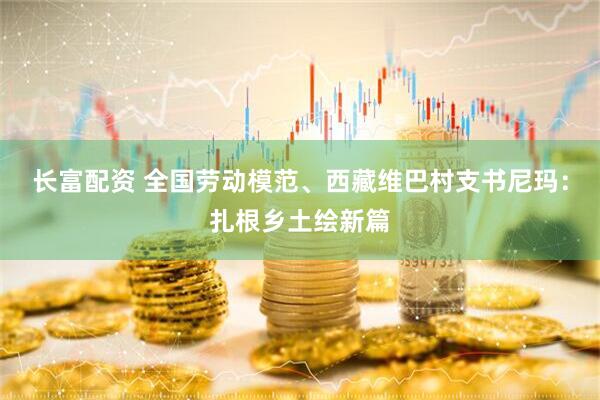 长富配资 全国劳动模范、西藏维巴村支书尼玛：扎根乡土绘新篇