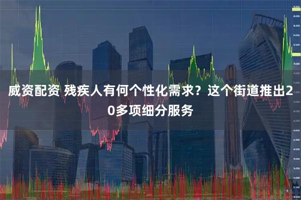 威资配资 残疾人有何个性化需求？这个街道推出20多项细分服务