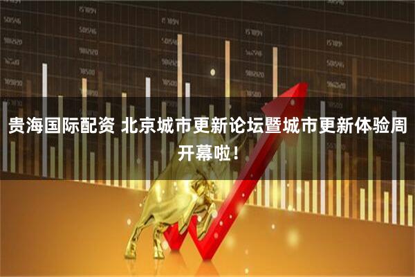 贵海国际配资 北京城市更新论坛暨城市更新体验周开幕啦！