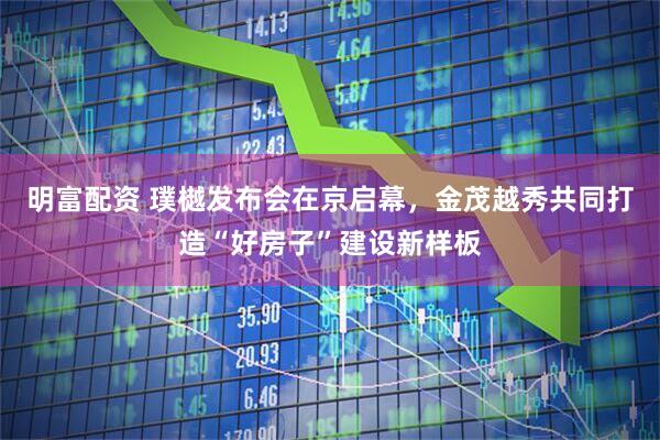 明富配资 璞樾发布会在京启幕，金茂越秀共同打造“好房子”建设新样板