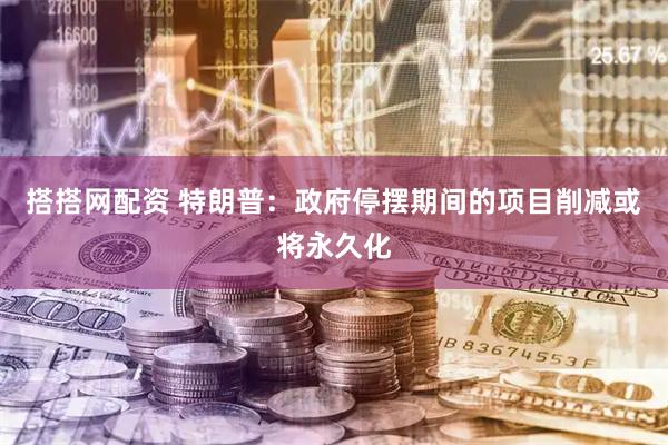 搭搭网配资 特朗普：政府停摆期间的项目削减或将永久化