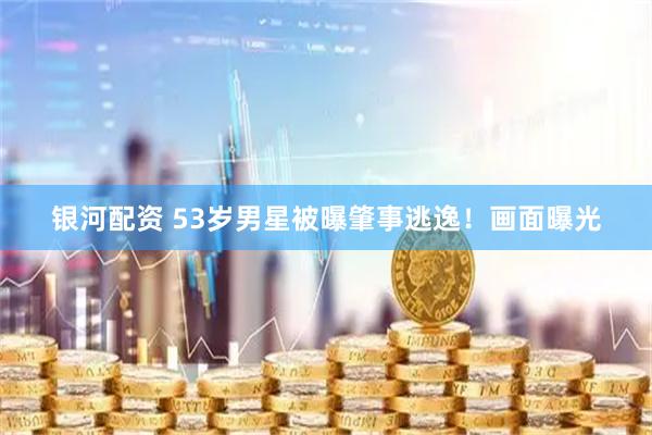 银河配资 53岁男星被曝肇事逃逸！画面曝光