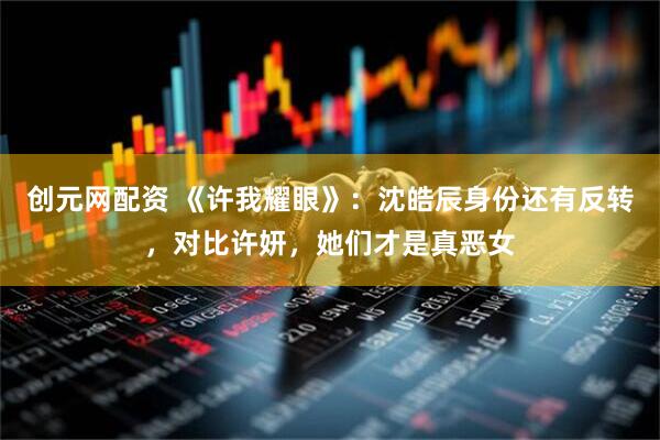 创元网配资 《许我耀眼》：沈皓辰身份还有反转，对比许妍，她们才是真恶女