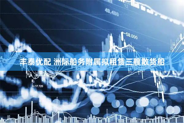 丰泰优配 洲际船务附属拟租赁三艘散货船