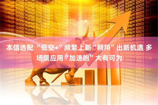 本信选配 “低空+”频繁上新“翱翔”出新机遇 多场景应用“加速跑”大有可为