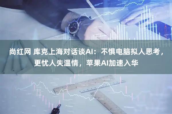 尚红网 库克上海对话谈AI：不惧电脑拟人思考，更忧人失温情，苹果AI加速入华