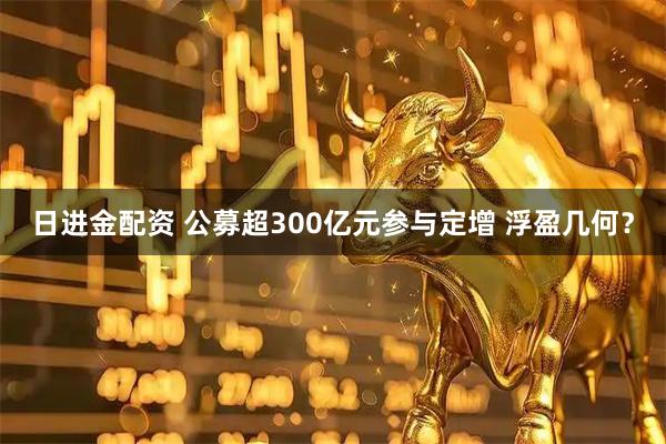 日进金配资 公募超300亿元参与定增 浮盈几何?