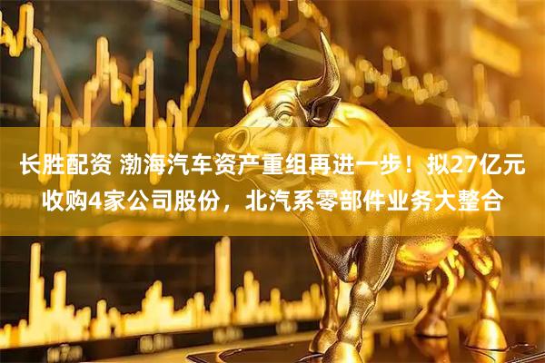 长胜配资 渤海汽车资产重组再进一步!拟27亿元收购4家公司股份,北汽系零部件业务大整合
