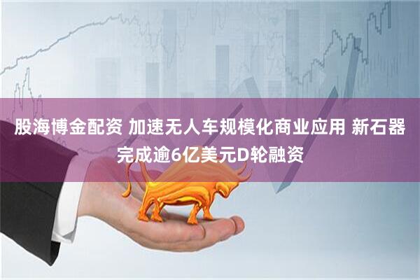 股海博金配资 加速无人车规模化商业应用 新石器完成逾6亿美元D轮融资