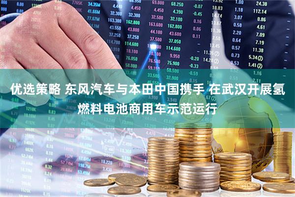 优选策略 东风汽车与本田中国携手 在武汉开展氢燃料电池商用车示范运行