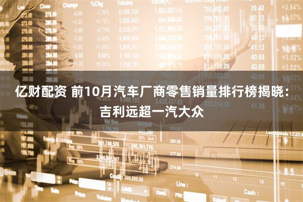 亿财配资 前10月汽车厂商零售销量排行榜揭晓：吉利远超一汽大众
