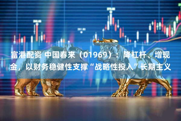 富港配资 中国春来（01969）：降杠杆、增现金，以财务稳健性支撑“战略性投入”长期主义