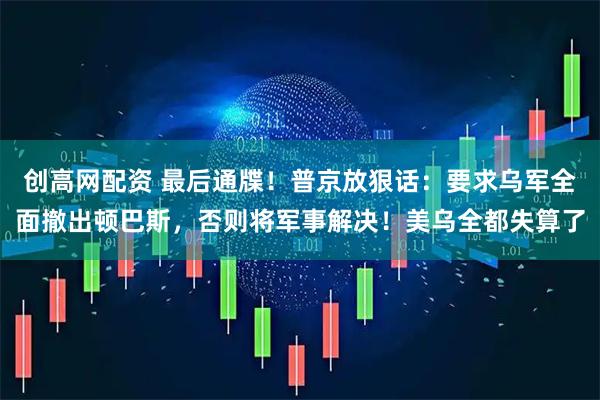 创高网配资 最后通牒！普京放狠话：要求乌军全面撤出顿巴斯，否则将军事解决！美乌全都失算了