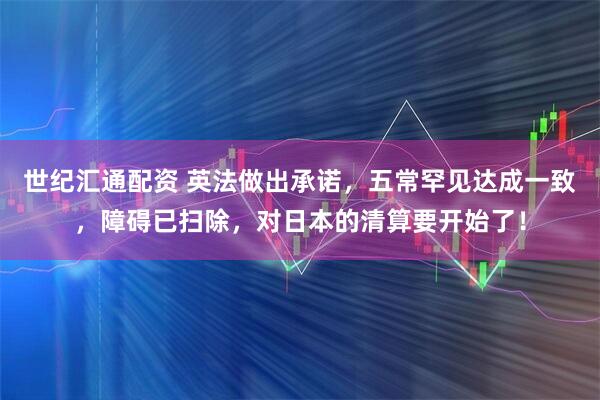 世纪汇通配资 英法做出承诺，五常罕见达成一致，障碍已扫除，对日本的清算要开始了！