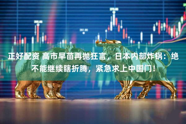 正好配资 高市早苗再抛狂言，日本内部炸锅：绝不能继续瞎折腾，紧急求上中国门！