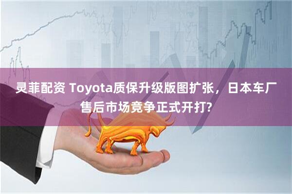 灵菲配资 Toyota质保升级版图扩张，日本车厂售后市场竞争正式开打?