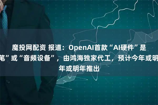 魔投网配资 报道：OpenAI首款“AI硬件”是“智能笔”或“音频设备”，由鸿海独家代工，预计今年或明年推出