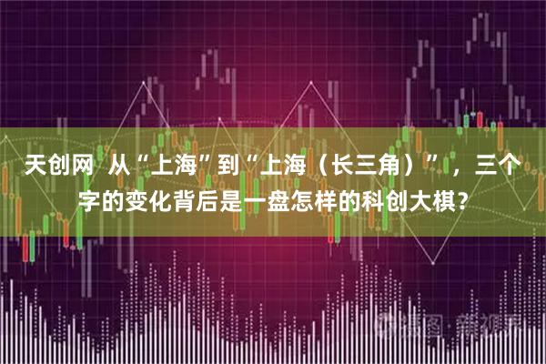天创网  从“上海”到“上海（长三角）” ，三个字的变化背后是一盘怎样的科创大棋？