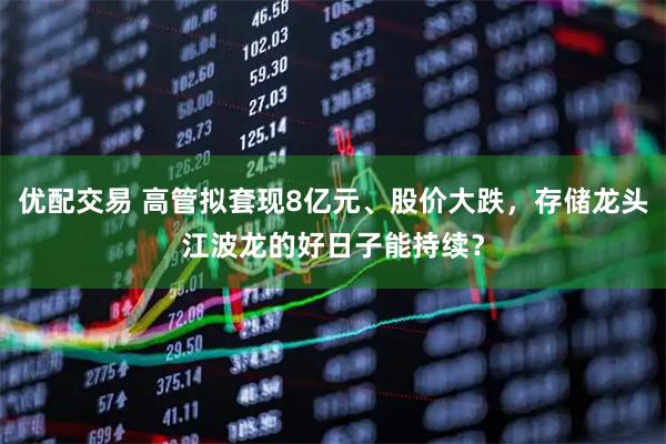 优配交易 高管拟套现8亿元、股价大跌,存储龙头江波龙的好日子能持续?