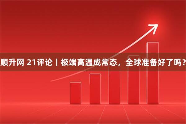 顺升网 21评论丨极端高温成常态，全球准备好了吗？